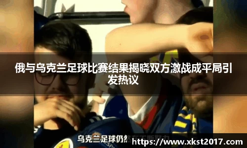 俄与乌克兰足球比赛结果揭晓双方激战成平局引发热议