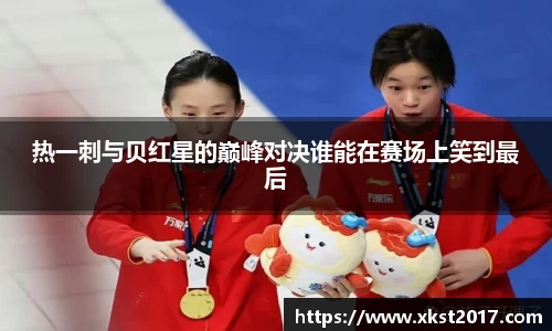 热一刺与贝红星的巅峰对决谁能在赛场上笑到最后